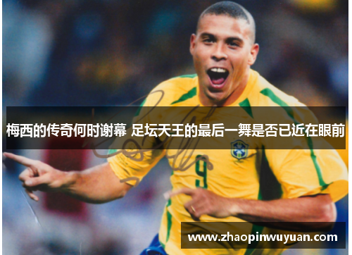 梅西的传奇何时谢幕 足坛天王的最后一舞是否已近在眼前