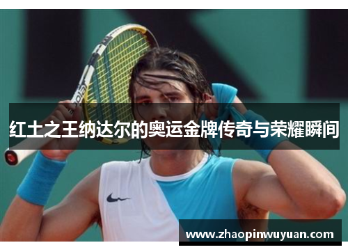 红土之王纳达尔的奥运金牌传奇与荣耀瞬间