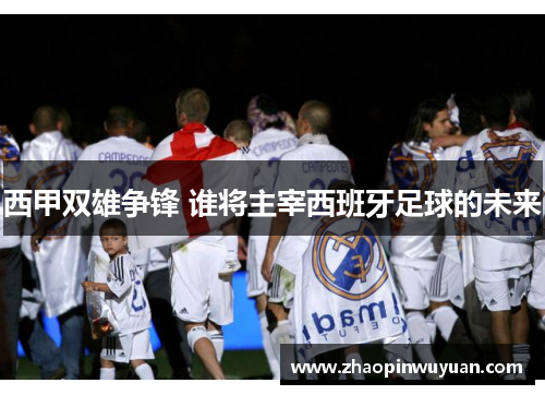 西甲双雄争锋 谁将主宰西班牙足球的未来