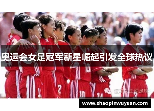 奥运会女足冠军新星崛起引发全球热议